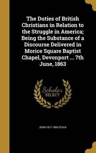 Cover image for The Duties of British Christians in Relation to the Struggle in America; Being the Substance of a Discourse Delivered in Morice Square Baptist Chapel, Devonport ... 7th June, 1863