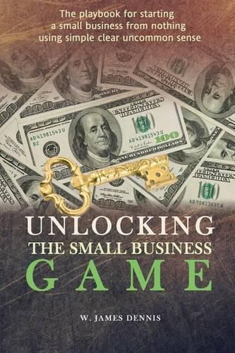 Cover image for Unlocking the Small Business Game: The Playbook for Starting a Small Business from Nothing Using Simple Clear Uncommon Sense