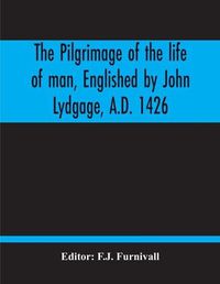 Cover image for The Pilgrimage Of The Life Of Man, Englished By John Lydgage, A.D. 1426, From The French Of Guillaume De Deguileville, A.D. 1330, 1355.