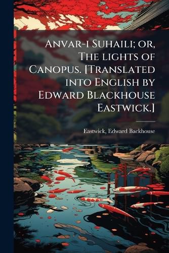 Cover image for Anvar-I Suhaili; Or, the Lights of Canopus. [Translated Into English by Edward Blackhouse Eastwick.]