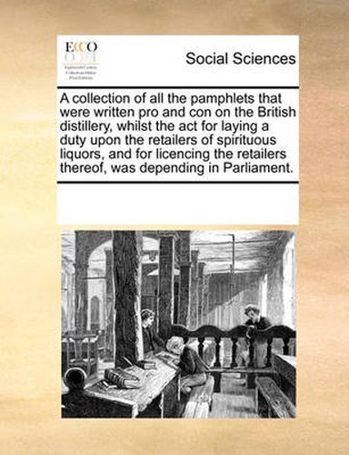 Cover image for A Collection of All the Pamphlets That Were Written Pro and Con on the British Distillery, Whilst the ACT for Laying a Duty Upon the Retailers of Spirituous Liquors, and for Licencing the Retailers Thereof, Was Depending in Parliament.