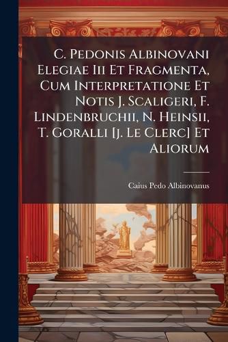 Cover image for C. Pedonis Albinovani Elegiae Iii Et Fragmenta, Cum Interpretatione Et Notis J. Scaligeri, F. Lindenbruchii, N. Heinsii, T. Goralli [j. Le Clerc] Et Aliorum