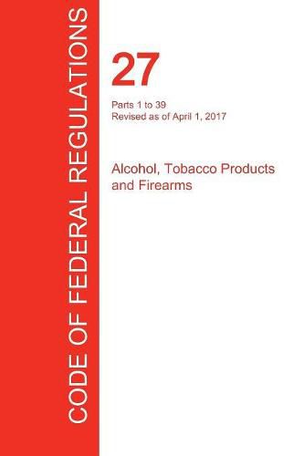 Cover image for CFR 27, Parts 1 to 39, Alcohol, Tobacco Products and Firearms, April 01, 2017 (Volume 1 of 3)