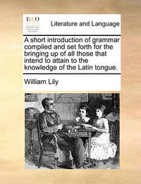 Cover image for A Short Introduction of Grammar Compiled and Set Forth for the Bringing Up of All Those That Intend to Attain to the Knowledge of the Latin Tongue.