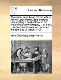 Cover image for The Trial of Jane Leigh Perrot, Wife of James Leigh Perrot, Esq; Charged with Stealing a Card of Lace, in the Shop of Elizabeth Gregory, ... at Bath, ... at Taunton Assizes, on Saturday the 29th Day of March, 1800