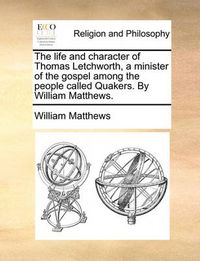 Cover image for The Life and Character of Thomas Letchworth, a Minister of the Gospel Among the People Called Quakers. by William Matthews.