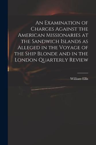 Cover image for An Examination of Charges Against the American Missionaries at the Sandwich Islands as Alleged in the Voyage of the Ship Blonde and in the London Quarterly Review