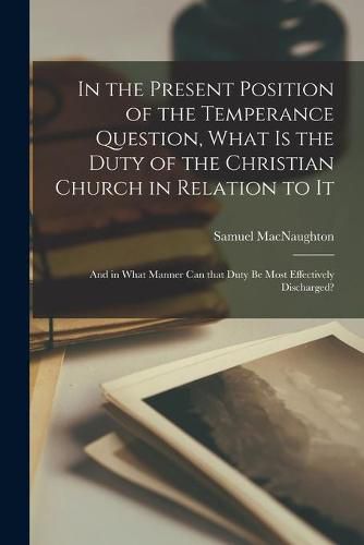 In the Present Position of the Temperance Question, What is the Duty of the Christian Church in Relation to It [microform]: and in What Manner Can That Duty Be Most Effectively Discharged?