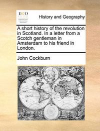 Cover image for A Short History of the Revolution in Scotland. in a Letter from a Scotch Gentleman in Amsterdam to His Friend in London.