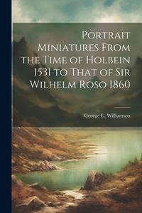 Cover image for Portrait Miniatures From the Time of Holbein 1531 to That of Sir Wilhelm Roso 1860