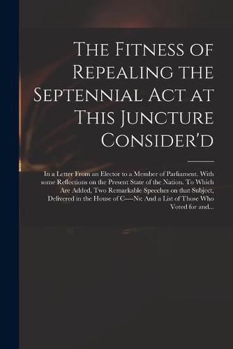 Cover image for The Fitness of Repealing the Septennial Act at This Juncture Consider'd: in a Letter From an Elector to a Member of Parliament. With Some Reflections on the Present State of the Nation. To Which Are Added, Two Remarkable Speeches on That Subject, ...