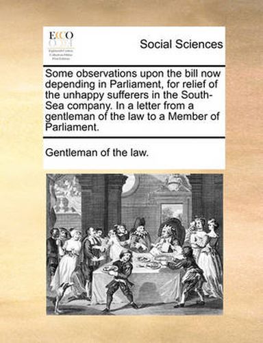 Cover image for Some Observations Upon the Bill Now Depending in Parliament, for Relief of the Unhappy Sufferers in the South-Sea Company. in a Letter from a Gentleman of the Law to a Member of Parliament.