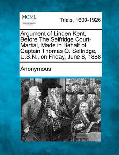 Cover image for Argument of Linden Kent, Before the Selfridge Court-Martial, Made in Behalf of Captain Thomas O. Selfridge, U.S.N., on Friday, June 8, 1888