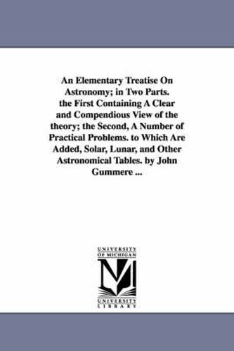 Cover image for An Elementary Treatise On Astronomy; in Two Parts. the First Containing A Clear and Compendious View of the theory; the Second, A Number of Practical Problems. to Which Are Added, Solar, Lunar, and Other Astronomical Tables. by John Gummere ...