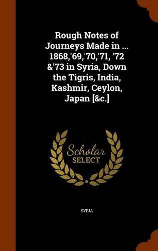Cover image for Rough Notes of Journeys Made in ... 1868, '69, '70, '71, '72 &'73 in Syria, Down the Tigris, India, Kashmir, Ceylon, Japan [&C.]