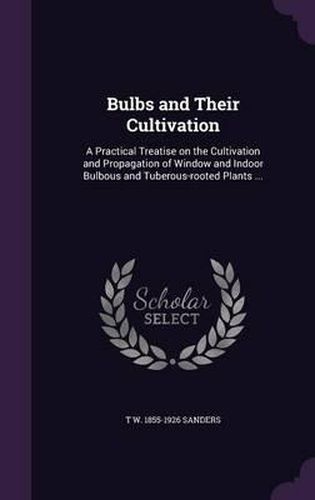 Bulbs and Their Cultivation: A Practical Treatise on the Cultivation and Propagation of Window and Indoor Bulbous and Tuberous-Rooted Plants ...