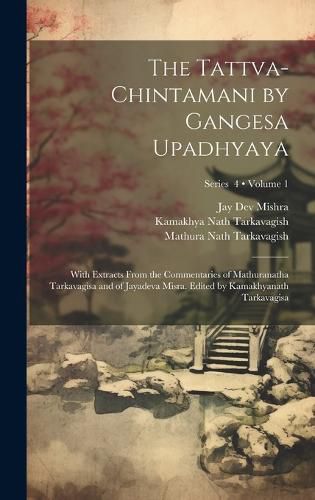 The Tattva-chintamani by Gangesa Upadhyaya; With Extracts From the Commentaries of Mathuranatha Tarkavagisa and of Jayadeva Misra. Edited by Kamakhyanath Tarkavagisa; Volume 1; Series 4