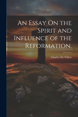 An Essay On the Spirit and Influence of the Reformation.