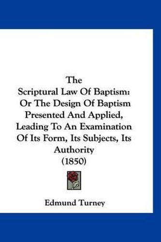 Cover image for The Scriptural Law of Baptism: Or the Design of Baptism Presented and Applied, Leading to an Examination of Its Form, Its Subjects, Its Authority (1850)