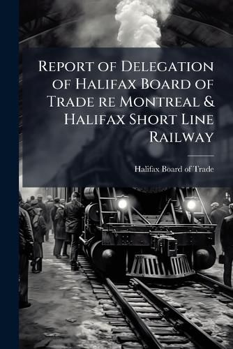 Cover image for Report of Delegation of Halifax Board of Trade Re Montreal & Halifax Short Line Railway: Adopted by the Halifax Board of Trade, June 17th, 1891