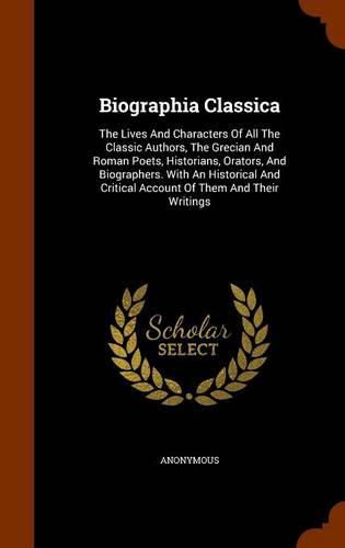 Cover image for Biographia Classica: The Lives and Characters of All the Classic Authors, the Grecian and Roman Poets, Historians, Orators, and Biographers. with an Historical and Critical Account of Them and Their Writings