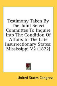Cover image for Testimony Taken by the Joint Select Committee to Inquire Into the Condition of Affairs in the Late Insurrectionary States: Mississippi V2 (1872)