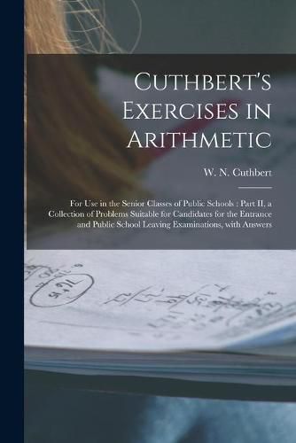 Cuthbert's Exercises in Arithmetic [microform]: for Use in the Senior Classes of Public Schools: Part II, a Collection of Problems Suitable for Candidates for the Entrance and Public School Leaving Examinations, With Answers