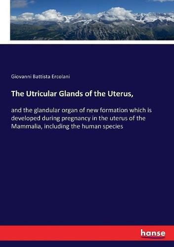 The Utricular Glands of the Uterus,: and the glandular organ of new formation which is developed during pregnancy in the uterus of the Mammalia, including the human species