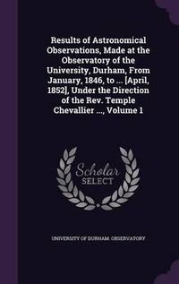 Cover image for Results of Astronomical Observations, Made at the Observatory of the University, Durham, from January, 1846, to ... [April, 1852], Under the Direction of the REV. Temple Chevallier ..., Volume 1