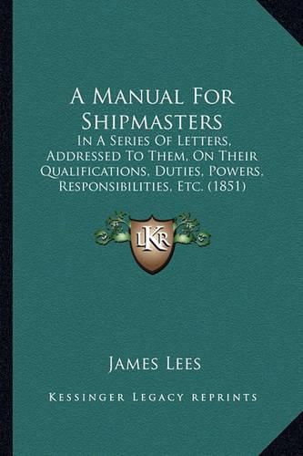 Cover image for A Manual for Shipmasters: In a Series of Letters, Addressed to Them, on Their Qualifications, Duties, Powers, Responsibilities, Etc. (1851)