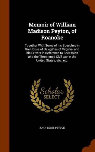 Memoir of William Madison Peyton, of Roanoke: Together with Some of His Speeches in the House of Delegates of Virginia, and His Letters in Reference to Secession and the Threatened Civil War in the United States, Etc., Etc.