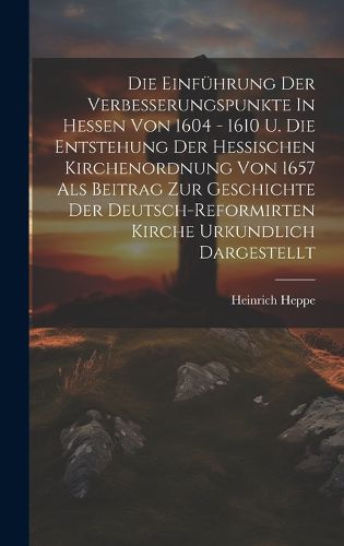 Die Einfuehrung Der Verbesserungspunkte In Hessen Von 1604 - 1610 U. Die Entstehung Der Hessischen Kirchenordnung Von 1657 Als Beitrag Zur Geschichte Der Deutsch-reformirten Kirche Urkundlich Dargestellt