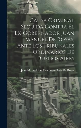 Cover image for Causa Criminal Seguida Contra El Ex-Gobernador Juan Manuel De Rosas, Ante Los Tribunales Ordinarios De Buenos Aires