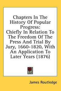 Cover image for Chapters in the History of Popular Progress: Chiefly in Relation to the Freedom of the Press and Trial by Jury, 1660-1820, with an Application to Later Years (1876)