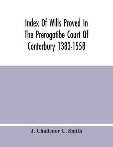 Index Of Wills Proved In The Prerogatibe Court Of Conterbury 1383-1558 And Now Preserved In The Principal Probate Registry Somerset House, London