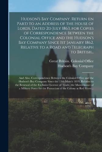 Cover image for Hudson's Bay Company. Return (in Part) to an Address of the House of Lords, Dated 2d July 1863, for Copies of Correspondence Between the Colonial Office and the Hudson's Bay Company Since 1st January 1862, Relative to a Road and Telegraph to British...