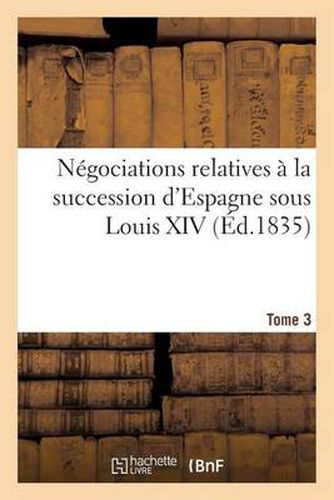 Cover image for Negociations Relatives A La Succession d'Espagne Sous Louis XIV Ou Correspondances. Tome 3: , Memoires, Et Actes Diplomatiques Concernant Les Pretentions...