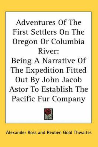 Adventures of the First Settlers on the Oregon or Columbia River: Being a Narrative of the Expedition Fitted Out by John Jacob Astor to Establish the Pacific Fur Company