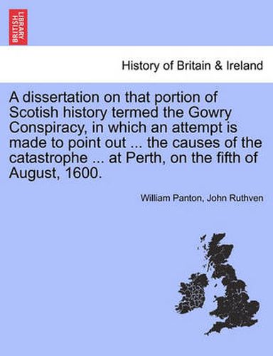 A Dissertation on That Portion of Scotish History Termed the Gowry Conspiracy, in Which an Attempt Is Made to Point Out ... the Causes of the Catastrophe ... at Perth, on the Fifth of August, 1600.