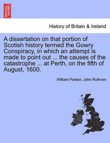 Cover image for A Dissertation on That Portion of Scotish History Termed the Gowry Conspiracy, in Which an Attempt Is Made to Point Out ... the Causes of the Catastrophe ... at Perth, on the Fifth of August, 1600.