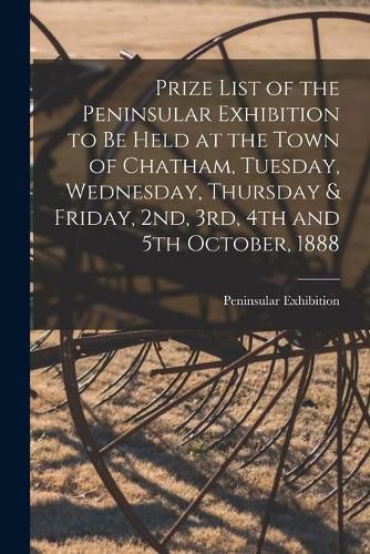 Cover image for Prize List of the Peninsular Exhibition to Be Held at the Town of Chatham, Tuesday, Wednesday, Thursday & Friday, 2nd, 3rd, 4th and 5th October, 1888 [microform]