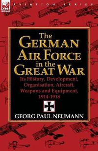 Cover image for The German Air Force in the Great War: Its History, Development, Organisation, Aircraft, Weapons and Equipment, 1914-1918