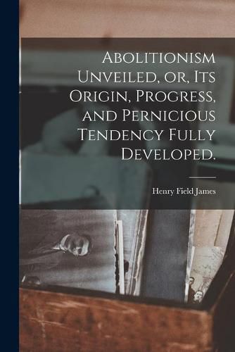 Cover image for Abolitionism Unveiled, or, Its Origin, Progress, and Pernicious Tendency Fully Developed.
