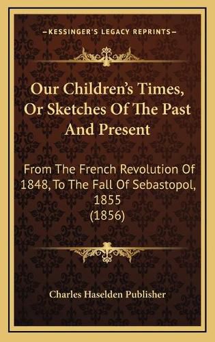 Cover image for Our Children's Times, or Sketches of the Past and Present: From the French Revolution of 1848, to the Fall of Sebastopol, 1855 (1856)