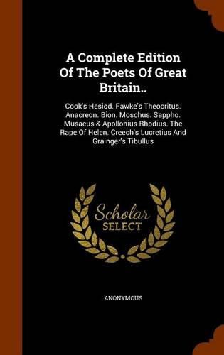 A Complete Edition of the Poets of Great Britain..: Cook's Hesiod. Fawke's Theocritus. Anacreon. Bion. Moschus. Sappho. Musaeus & Apollonius Rhodius. the Rape of Helen. Creech's Lucretius and Grainger's Tibullus