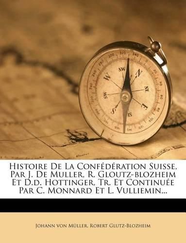 Histoire de La Conf D Ration Suisse, Par J. de Muller, R. Gloutz-Blozheim Et D.D. Hottinger, Tr. Et Continu E Par C. Monnard Et L. Vulliemin...