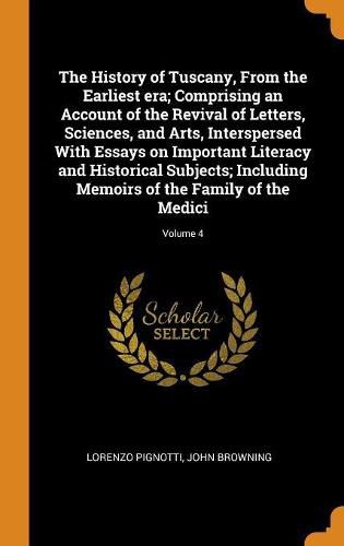 The History of Tuscany, from the Earliest Era; Comprising an Account of the Revival of Letters, Sciences, and Arts, Interspersed with Essays on Important Literacy and Historical Subjects; Including Memoirs of the Family of the Medici; Volume 4