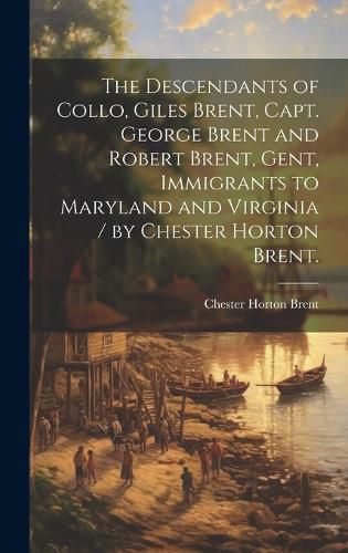 Cover image for The Descendants of Collo, Giles Brent, Capt. George Brent and Robert Brent, Gent, Immigrants to Maryland and Virginia / by Chester Horton Brent.