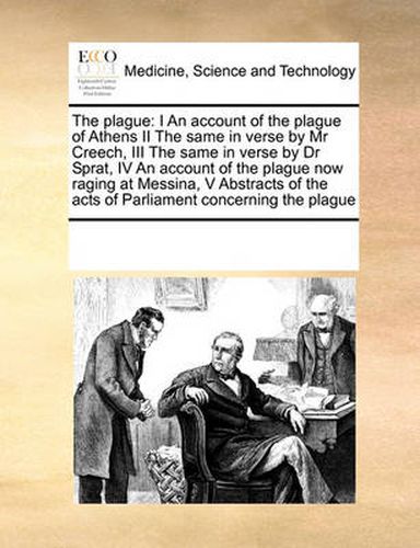 Cover image for The Plague: I an Account of the Plague of Athens II the Same in Verse by MR Creech, III the Same in Verse by Dr Sprat, IV an Account of the Plague Now Raging at Messina, V Abstracts of the Acts of Parliament Concerning the Plague