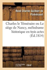 Cover image for Charles Le Temeraire Ou Le Siege de Nancy, Melodrame Historique En Trois Actes: En Prose Et A Grand Spectacle